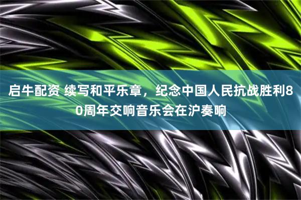 启牛配资 续写和平乐章，纪念中国人民抗战胜利80周年交响音乐会在沪奏响