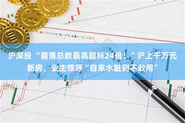 沪深投 “菌落总数最高超标24倍！”沪上千万元新房，业主惊呼“自来水脏到不敢用”