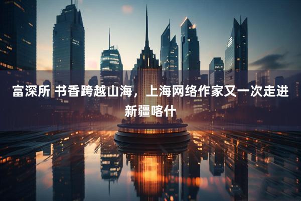 富深所 书香跨越山海，上海网络作家又一次走进新疆喀什