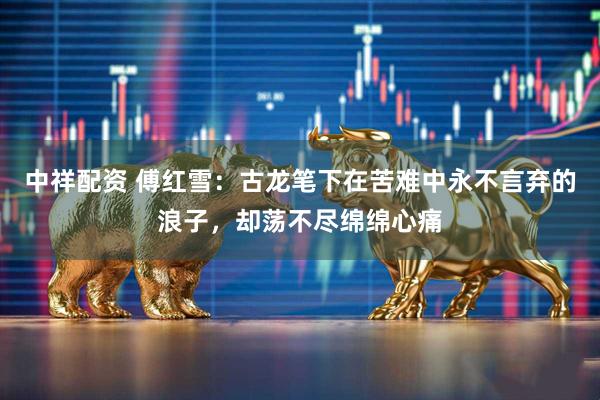 中祥配资 傅红雪：古龙笔下在苦难中永不言弃的浪子，却荡不尽绵绵心痛