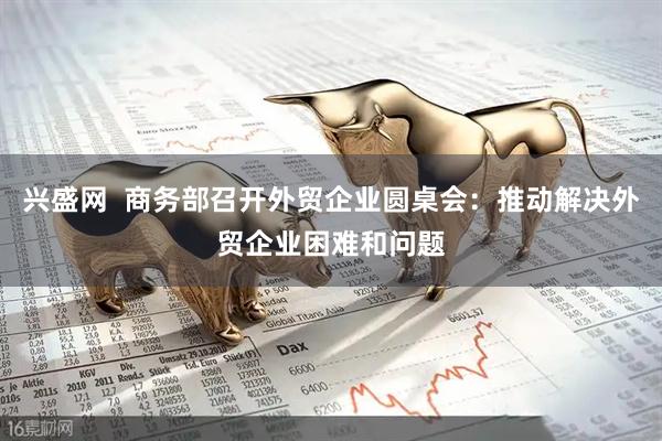 兴盛网  商务部召开外贸企业圆桌会：推动解决外贸企业困难和问题