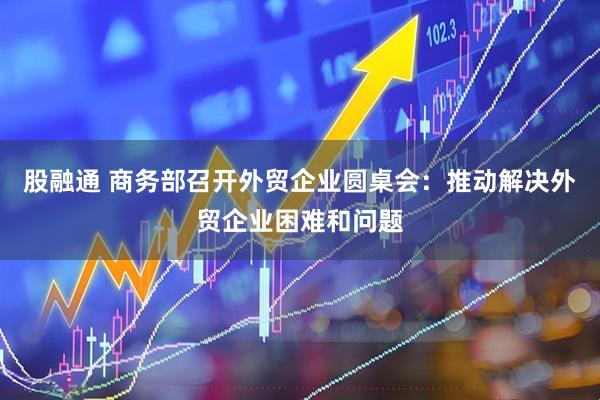 股融通 商务部召开外贸企业圆桌会：推动解决外贸企业困难和问题