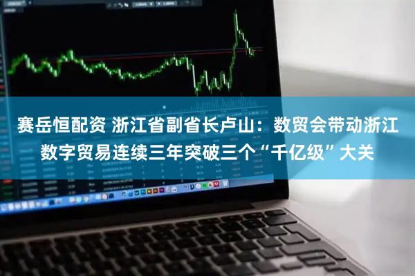 赛岳恒配资 浙江省副省长卢山：数贸会带动浙江数字贸易连续三年突破三个“千亿级”大关