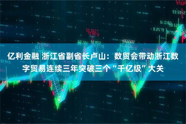 亿利金融 浙江省副省长卢山：数贸会带动浙江数字贸易连续三年突破三个“千亿级”大关
