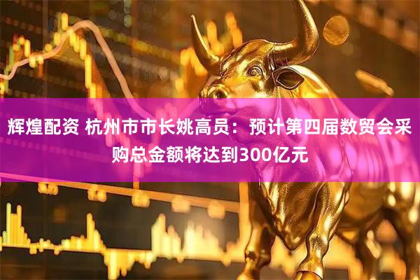 辉煌配资 杭州市市长姚高员：预计第四届数贸会采购总金额将达到300亿元
