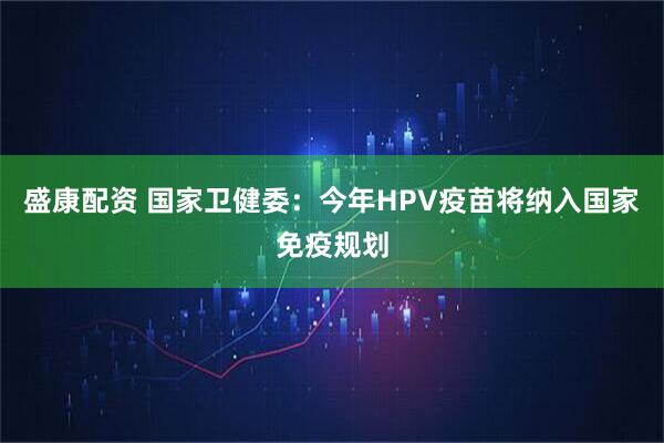 盛康配资 国家卫健委：今年HPV疫苗将纳入国家免疫规划