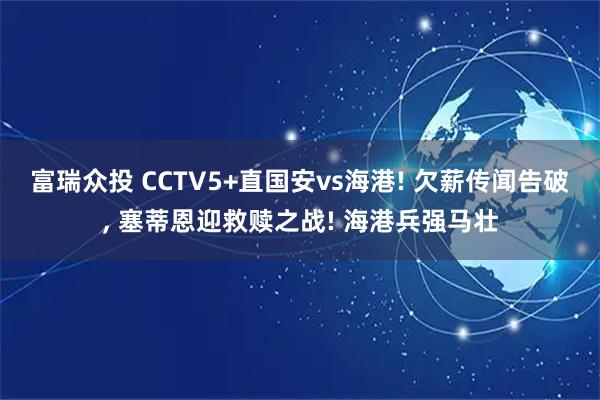 富瑞众投 CCTV5+直国安vs海港! 欠薪传闻告破, 塞蒂恩迎救赎之战! 海港兵强马壮