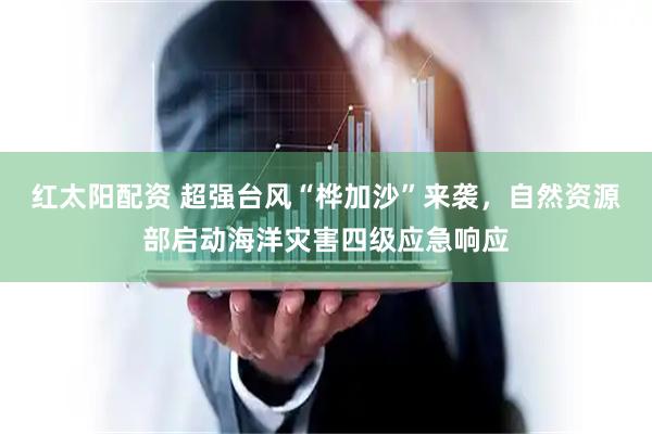 红太阳配资 超强台风“桦加沙”来袭，自然资源部启动海洋灾害四级应急响应