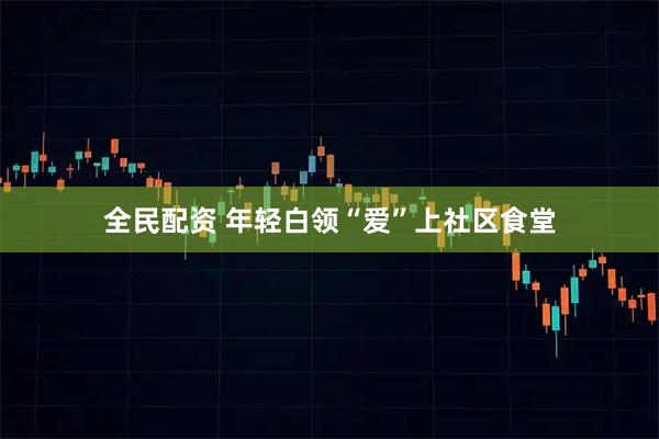 全民配资 年轻白领“爱”上社区食堂