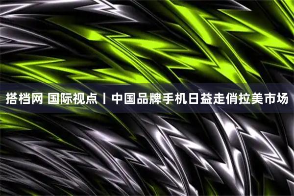 搭档网 国际视点丨中国品牌手机日益走俏拉美市场
