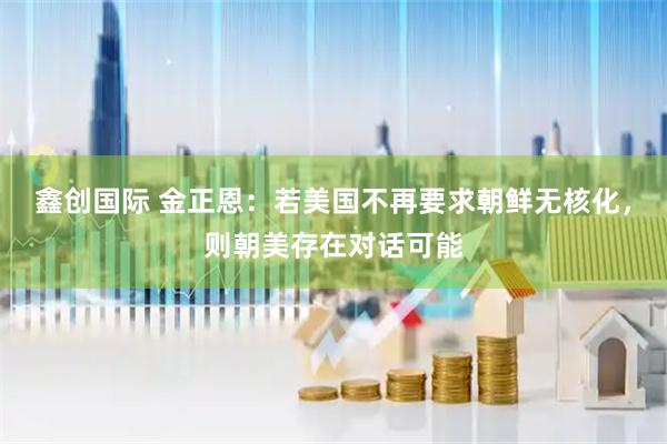 鑫创国际 金正恩：若美国不再要求朝鲜无核化，则朝美存在对话可能