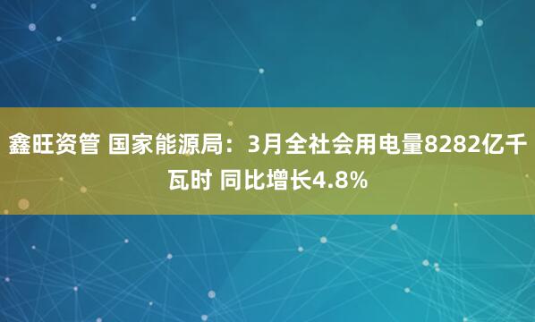 鑫旺资管 国家能源局：3月全社会用电量8282亿千瓦时 同比增长4.8%
