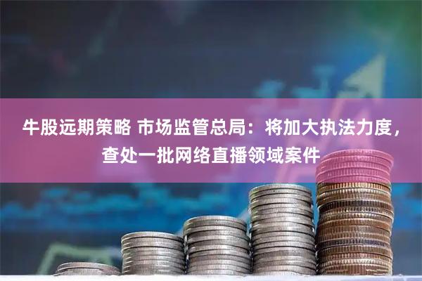 牛股远期策略 市场监管总局：将加大执法力度，查处一批网络直播领域案件