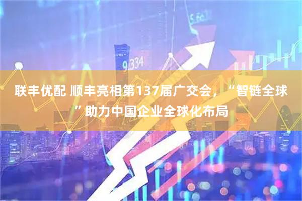 联丰优配 顺丰亮相第137届广交会，“智链全球”助力中国企业全球化布局