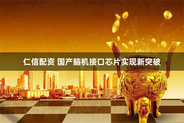 仁信配资 国产脑机接口芯片实现新突破
