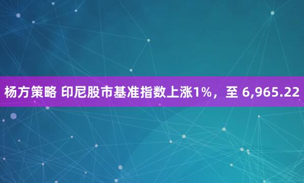 杨方策略 印尼股市基准指数上涨1%，至 6,965.22