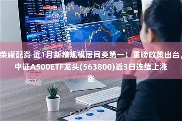 荣耀配资 近1月新增规模居同类第一！重磅政策出台，中证A500ETF龙头(563800)近3日连续上涨