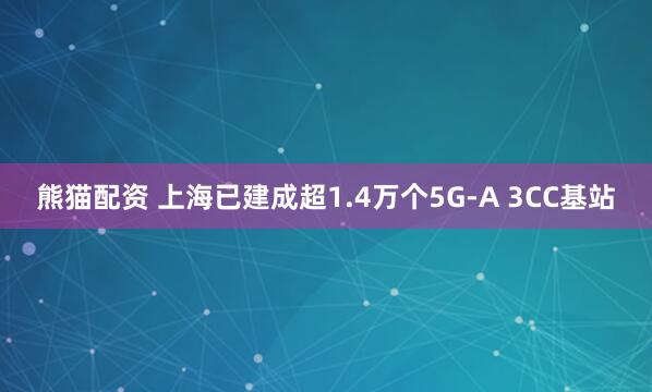 熊猫配资 上海已建成超1.4万个5G-A 3CC基站