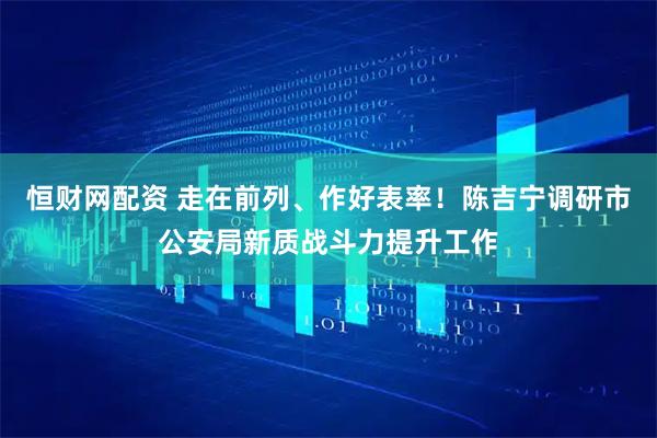 恒财网配资 走在前列、作好表率！陈吉宁调研市公安局新质战斗力提升工作