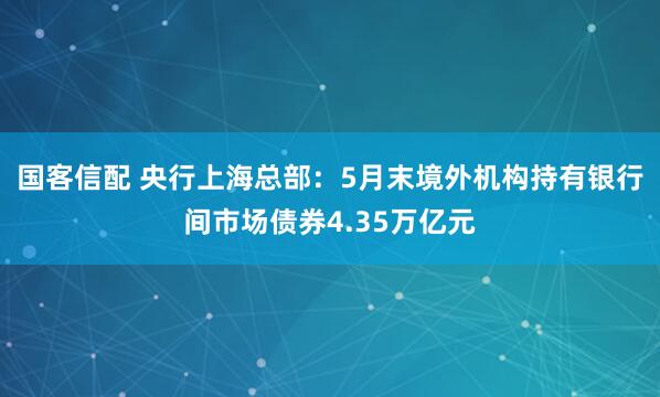国客信配 央行上海总部：5月末境外机构持有银行间市场债券4.35万亿元