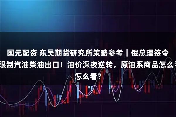 国元配资 东吴期货研究所策略参考｜俄总理签令：限制汽油柴油出口！油价深夜逆转，原油系商品怎么看？