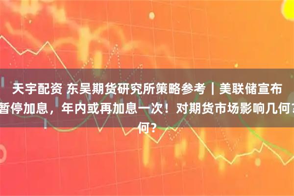 天宇配资 东吴期货研究所策略参考｜美联储宣布暂停加息，年内或再加息一次！对期货市场影响几何？