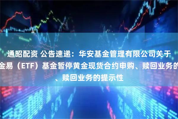 通昭配资 公告速递：华安基金管理有限公司关于华安黄金易（ETF）基金暂停黄金现货合约申购、赎回业务的提示性