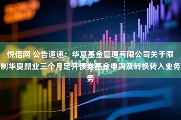 悦倍网 公告速递：华夏基金管理有限公司关于限制华夏鼎业三个月定开债券基金申购及转换转入业务
