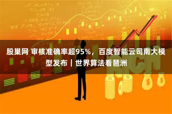 股巢网 审核准确率超95%，百度智能云司南大模型发布｜世界算法看琶洲