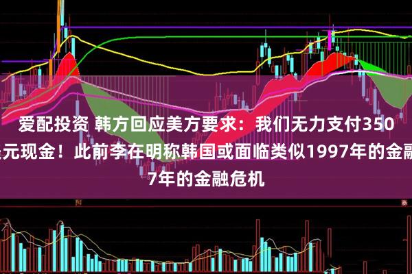 爱配投资 韩方回应美方要求：我们无力支付3500亿美元现金！此前李在明称韩国或面临类似1997年的金融危机