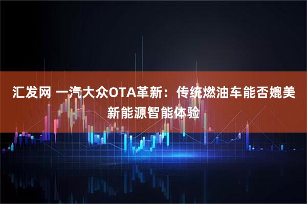 汇发网 一汽大众OTA革新：传统燃油车能否媲美新能源智能体验