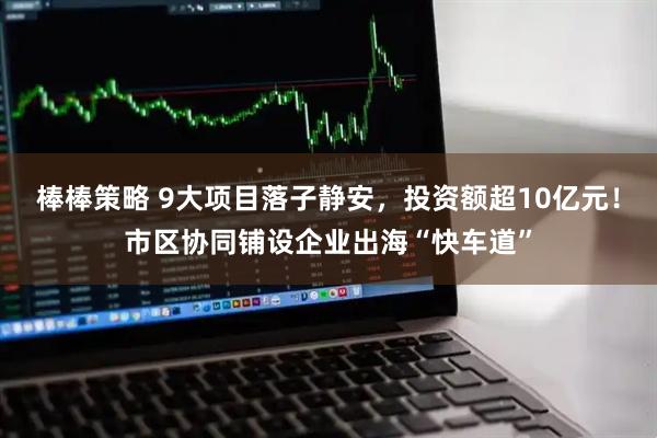 棒棒策略 9大项目落子静安，投资额超10亿元！市区协同铺设企业出海“快车道”