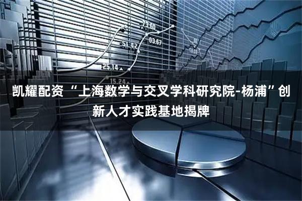 凯耀配资 “上海数学与交叉学科研究院-杨浦”创新人才实践基地揭牌