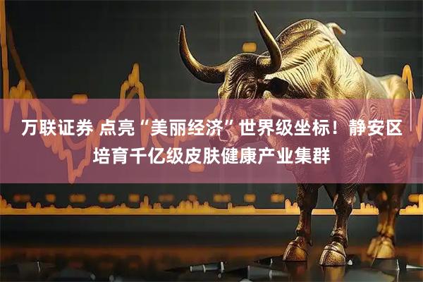 万联证券 点亮“美丽经济”世界级坐标！静安区培育千亿级皮肤健康产业集群