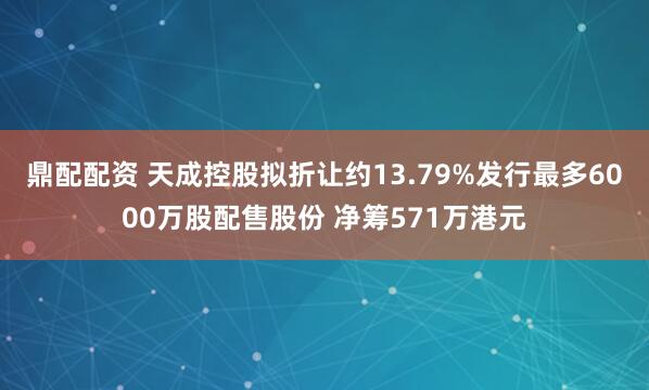 鼎配配资 天成控股拟折让约13.79%发行最多6000万股配售股份 净筹571万港元