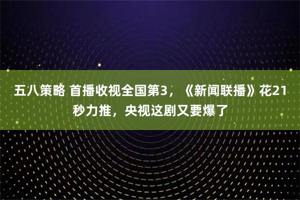五八策略 首播收视全国第3，《新闻联播》花21秒力推，央视这剧又要爆了