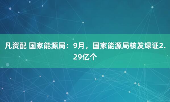 凡资配 国家能源局：9月，国家能源局核发绿证2.29亿个