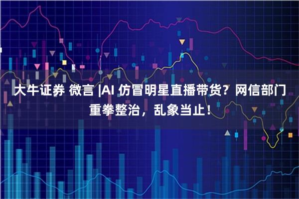 大牛证券 微言 |AI 仿冒明星直播带货？网信部门重拳整治，乱象当止！