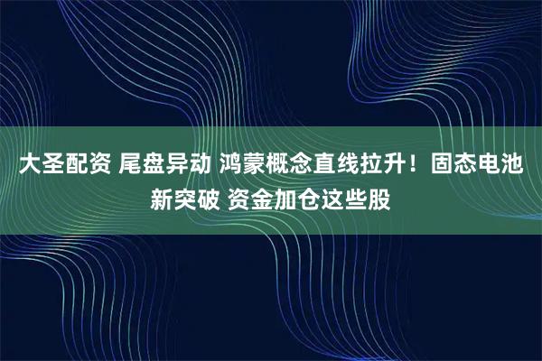 大圣配资 尾盘异动 鸿蒙概念直线拉升！固态电池新突破 资金加仓这些股